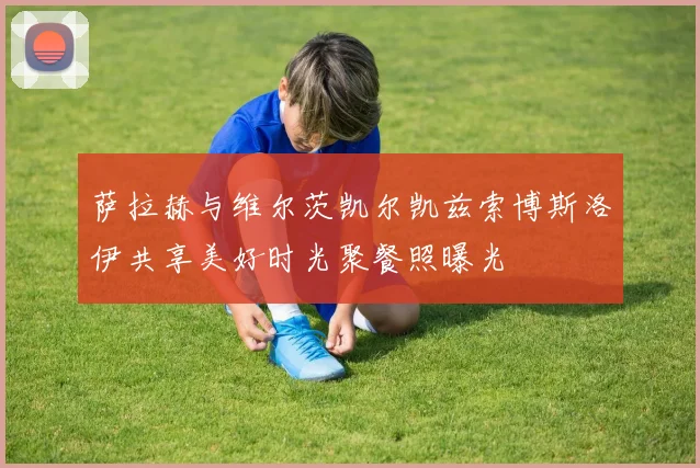 萨拉赫与维尔茨凯尔凯兹索博斯洛伊共享美好时光聚餐照曝光