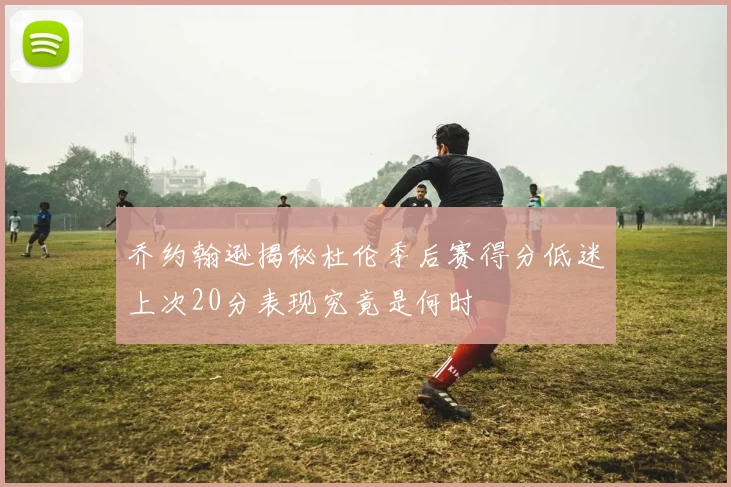 乔约翰逊揭秘杜伦季后赛得分低迷上次20分表现究竟是何时