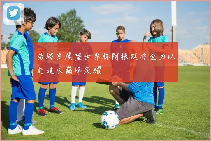 劳塔罗展望世界杯阿根廷将全力以赴追求巅峰荣耀